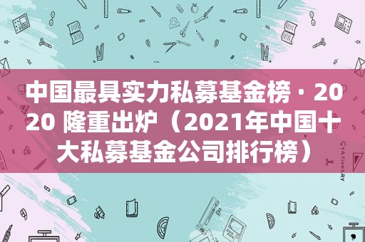 中国最具实力私募基金榜 · 2020 隆重出炉（2021年中国十大私募基金公司排行榜）