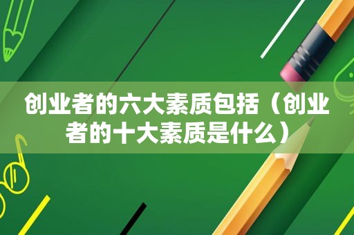 创业者的六大素质包括（创业者的十大素质是什么）