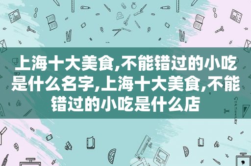 上海十大美食,不能错过的小吃是什么名字,上海十大美食,不能错过的小吃是什么店