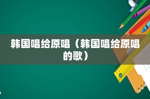 韩国唱给原唱（韩国唱给原唱的歌）