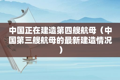 中国正在建造第四艘航母（中国第三艘航母的最新建造情况）