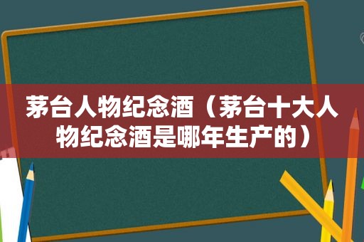 茅台人物纪念酒（茅台十大人物纪念酒是哪年生产的）