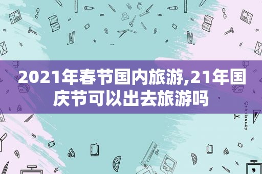 2021年春节国内旅游,21年国庆节可以出去旅游吗