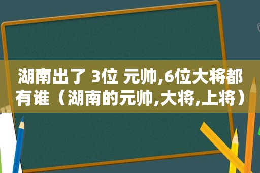 湖南出了 3位 元帅,6位大将都有谁（湖南的元帅,大将,上将）