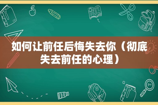 如何让前任后悔失去你（彻底失去前任的心理）