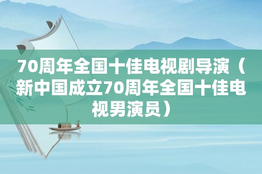 70周年全国十佳电视剧导演（新中国成立70周年全国十佳电视男演员）