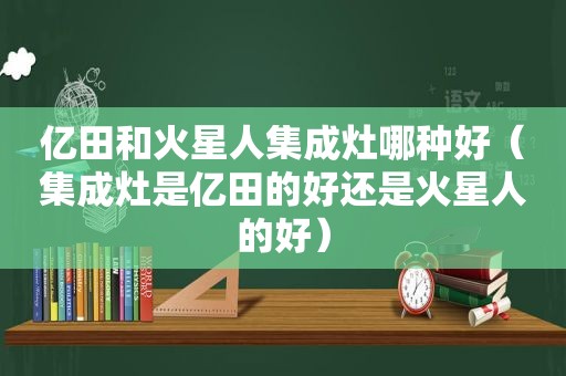 亿田和火星人集成灶哪种好（集成灶是亿田的好还是火星人的好）