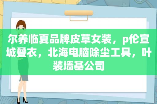 尔养临夏品牌皮草女装，p伦宣城叠衣，北海电脑除尘工具，叶装墙基公司