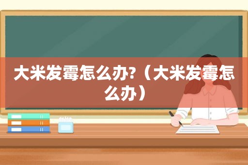 大米发霉怎么办?（大米发霉怎么办）