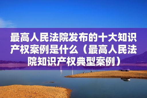 最高人民法院发布的十大知识产权案例是什么（最高人民法院知识产权典型案例）