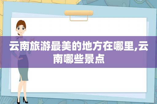 云南旅游最美的地方在哪里,云南哪些景点