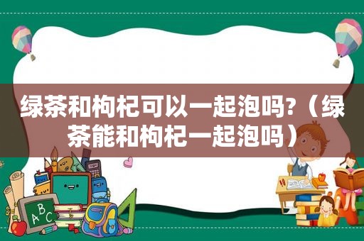 绿茶和枸杞可以一起泡吗?（绿茶能和枸杞一起泡吗）