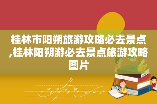 桂林市阳朔旅游攻略必去景点,桂林阳朔游必去景点旅游攻略图片