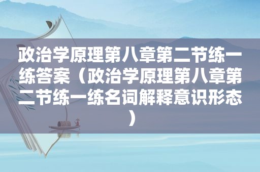 政治学原理第八章第二节练一练答案（政治学原理第八章第二节练一练名词解释意识形态）