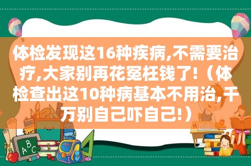 体检发现这16种疾病,不需要治疗,大家别再花冤枉钱了!（体检查出这10种病基本不用治,千万别自己吓自己!）