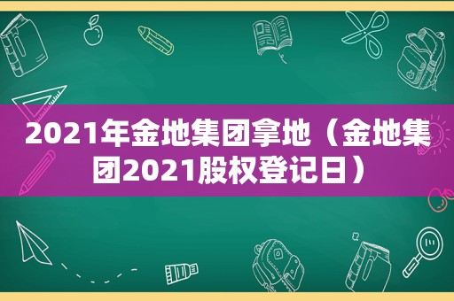 2021年金地集团拿地（金地集团2021股权登记日）