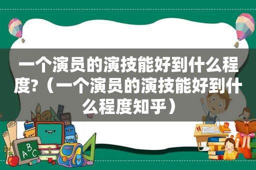 一个演员的演技能好到什么程度?（一个演员的演技能好到什么程度知乎）