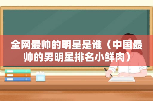 全网最帅的明星是谁（中国最帅的男明星排名小鲜肉）