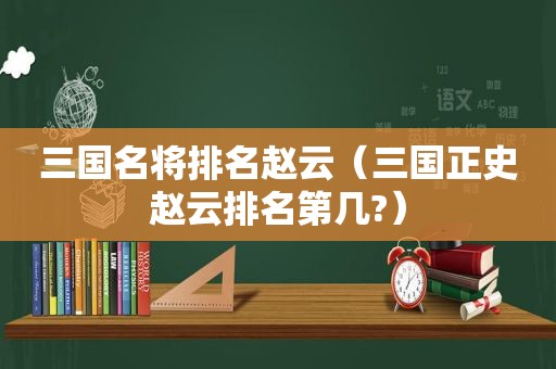 三国名将排名赵云（三国正史赵云排名第几?）