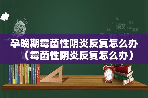 孕晚期霉菌性阴炎反复怎么办（霉菌性阴炎反复怎么办）