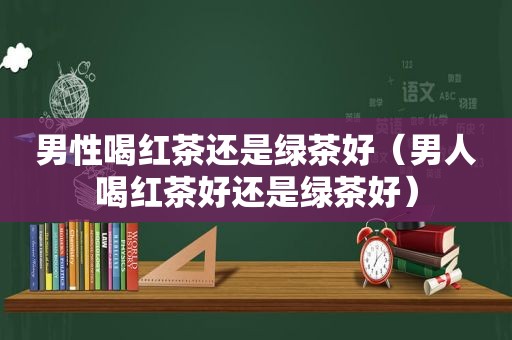 男性喝红茶还是绿茶好（男人喝红茶好还是绿茶好）