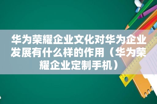 华为荣耀企业文化对华为企业发展有什么样的作用（华为荣耀企业定制手机）