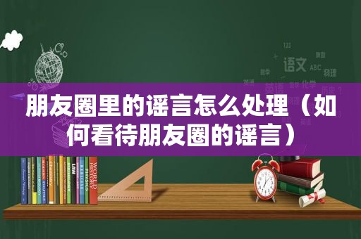 朋友圈里的谣言怎么处理（如何看待朋友圈的谣言）