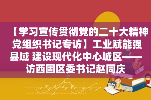 【学习宣传贯彻党的二十大精神 党组织书记专访】工业赋能强县域 建设现代化中心城区——访西固区委书记赵同庆