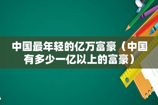 中国最年轻的亿万富豪（中国有多少一亿以上的富豪）