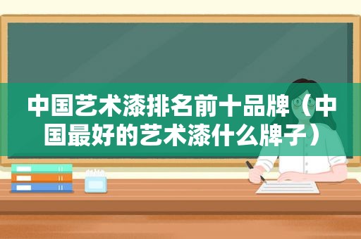 中国艺术漆排名前十品牌（中国最好的艺术漆什么牌子）