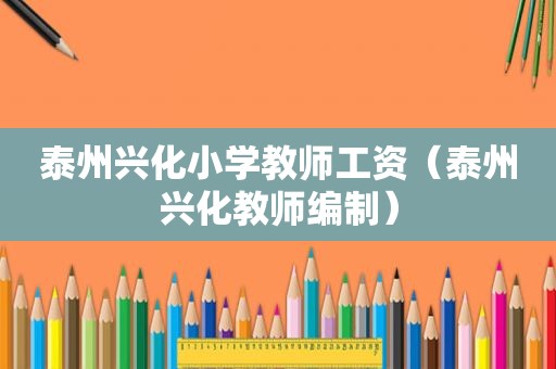 泰州兴化小学教师工资（泰州兴化教师编制）