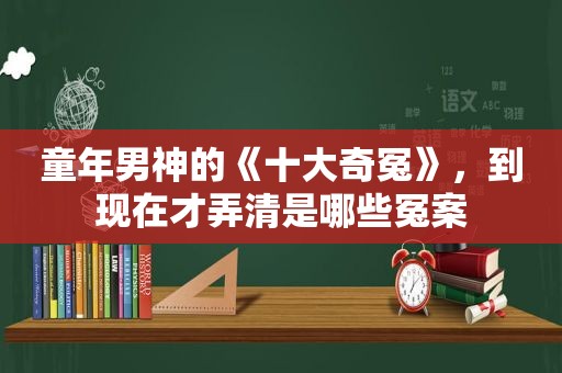 童年男神的《十大奇冤》，到现在才弄清是哪些冤案