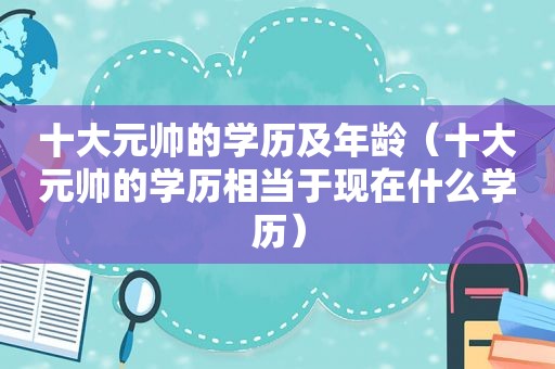 十大元帅的学历及年龄（十大元帅的学历相当于现在什么学历）