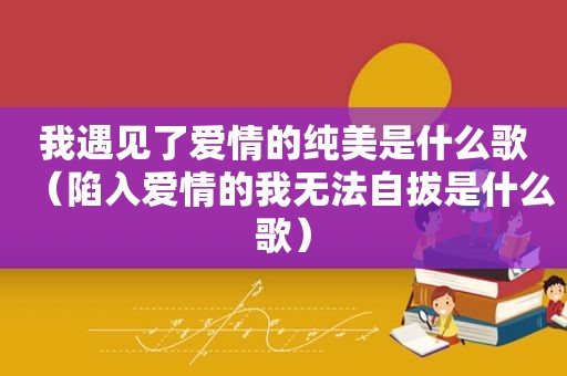 我遇见了爱情的纯美是什么歌（陷入爱情的我无法自拔是什么歌）