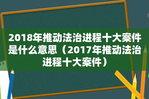 2018年推动法治进程十大案件是什么意思（2017年推动法治进程十大案件）