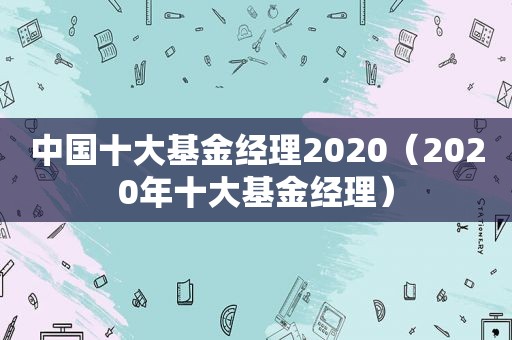 中国十大基金经理2020（2020年十大基金经理）