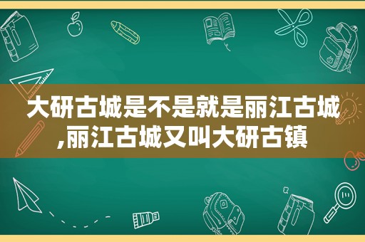 大研古城是不是就是丽江古城,丽江古城又叫大研古镇