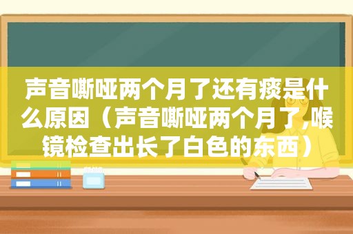 声音嘶哑两个月了还有痰是什么原因（声音嘶哑两个月了,喉镜检查出长了白色的东西）