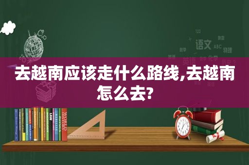 去越南应该走什么路线,去越南怎么去?