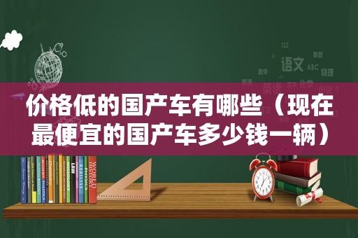 价格低的国产车有哪些（现在最便宜的国产车多少钱一辆）