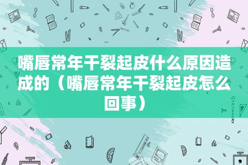 嘴唇常年干裂起皮什么原因造成的（嘴唇常年干裂起皮怎么回事）