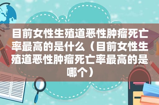 目前女性生殖道恶性肿瘤死亡率最高的是什么（目前女性生殖道恶性肿瘤死亡率最高的是哪个）