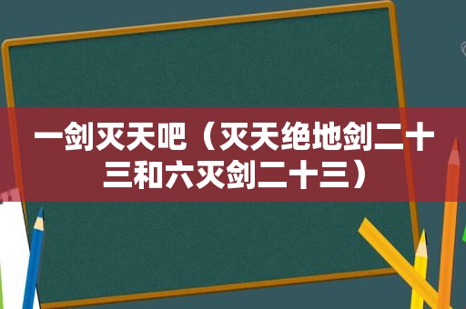 一剑灭天吧（灭天绝地剑二十三和六灭剑二十三）