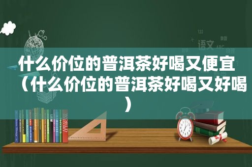 什么价位的普洱茶好喝又便宜（什么价位的普洱茶好喝又好喝）