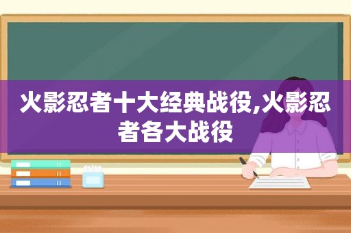 火影忍者十大经典战役,火影忍者各大战役