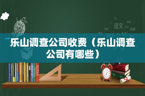 乐山调查公司收费（乐山调查公司有哪些）