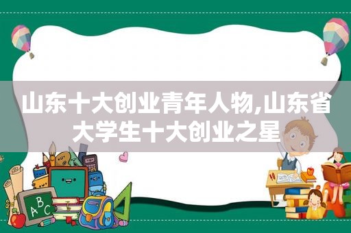 山东十大创业青年人物,山东省大学生十大创业之星