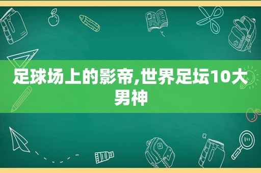 足球场上的影帝,世界足坛10大男神