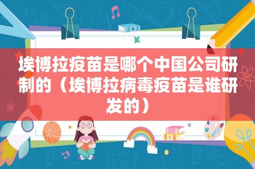 埃博拉疫苗是哪个中国公司研制的（埃博拉病毒疫苗是谁研发的）  第1张