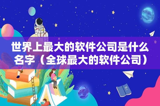 世界上最大的软件公司是什么名字（全球最大的软件公司）